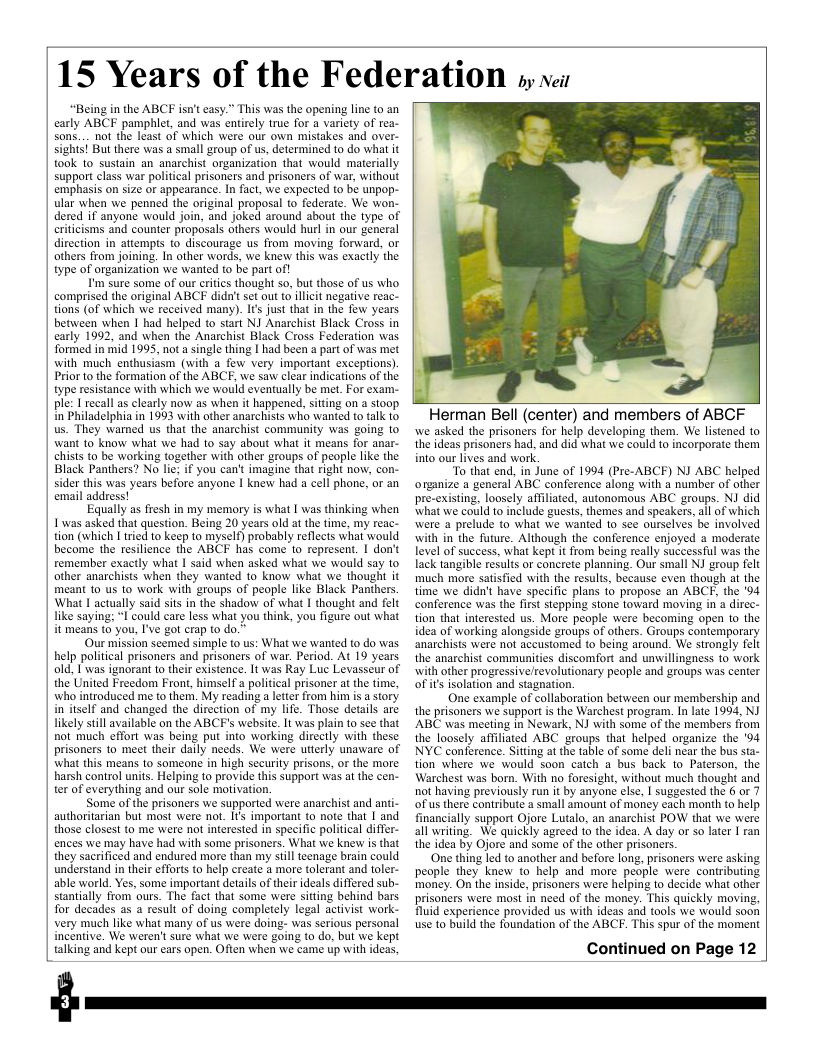 15 Years of the Federation s v  “Being in the ABCF isn’t casy.” This was the opening line to an carly ABCF pamphlet, and was entirely true for a variety of rea- Sons.... not the least of which were our own mistakes and over- sights] But there was a small group of us, determined to do what it took to sustain an anarchist organization that would materially support class war political prisoners and prisoners of war, without emphasis on size or appearance. In fact, we expected to be unpop- ular when we penned the original proposal to federate. We won- dered if anyone would join, and joked around about the type of riticisms and counter proposals others would hurl in our general direction in atiemps to discourage us from moving forward, or others from joining. In other words, we knew this was exactly the type of organization we wanted to be part of!  I’m sure some of our critics thought so, but those of us who comprised the original ABCF didn’tset out (o illcit negative reac- tions (of which we received many). Is just that in the few years between when | had helped to start NI Anarchist Black Cross in carly 1992, and when the Anarchist Black Cross Federation was. formed in mid 1995, not a single thing [ had been a part of was met with much enthusiasm (with a few very important exceptions) Prior to the formation of the ABCF, we saw clear indications of the type resistance with which we would eventually be met. For exam- ple: 1 recall as clearly now as when it happened, siting on a stoop. n Philadelphia in 1993 with other anarchists who wanted to talk o us. They warned us that the anarchist community was going 1o want to know what we had 10 say about what it means for anar- chists to be working together with other groups of people like the Black Panthers? No lie; if you can’t imagine that right now, con- sider this was years before anyone | knew had a cell phone, or an email address!  Equally as fresh in my memory is what | was thinking when 1 was asked that question. Being 20 years old at the time, my reac- tion (which I ried to keep to myself) probably reflects what would become the resilience the ABCF has come to represent. I don’t remember exactly what I said when asked what we would say to other anarchists when they wanted to know what we thought it meant to us to work with groups of peaple like Black Panthers. What | actually said sis in the shadow of what I thought and felt like saying: I could care less what you think, you figure out what it means to you, I’ve got crap to do.”  Our mission seemed simple to us: What we wanted to do was. help political prisoners and prisoners of war. Period. At 19 years old, I was ignorant 1o their existence. It was Ray Luc Levasseur of the United Freedom Front, himself a political prisoner at the time, who introduced me to them. My reading a letter from him s a story. in itself and changed the direction of my life. Those details are likely still available on the ABCF’s website. It was plain to sce that not much effort was being put into working directly with these prisoners to meet their daily needs. We were utterly unaware of what this means to someone in high seurity prisons, or the more harsh control units. Helping to provide this support was at the cen- ter of everything and our sole mtivation.  Some of the prisoners we supported were anarchist and ar authoritarian but most were not. Its important to note that | and those closest to me were not interested in specific political differ- ences we may have had with some prisoners. What we knew is that they sacrificed and endured more than my still teenage brain could understand in their efforts to help create a mre tolerant and toler- able world. Yes, some important details of their ideals differed sub- stantially from ours. The fact that some were sitting behind bars for decades as a result of doing completely legal activist work- very much like what many of us were doing- was serious personal incntive. We weren’t sure what we were going to o, but we kept talking and kept our ears open. Often when we came up with ideas,  Herman Bell (center) and members of ABCF we asked the prisoners for help developing them. We listened to the ideas prisoners had, and did what we could to incorporate them into our lives and work.  “To that end, in June of 1994 (Pre-ABCF) NJ ABC helped organize a general ABC conference along with a number of other  ting, loosely affliated, autonomous ABC groups. NJ did what we could to include guests, themes and speakers, all of which were a prelude to what we wanted to sce ourselves be involved with in the future. Although the conference enjoyed a moderate level of success, what kept it from being really successful was the lack tangible results or concrete planning. Our small NJ group felt much more satisfied with the results, because even though at the time we didn’t have specific plans to propose an ABCE, the 04 conference was the first stepping stone toward moving in a direc- tion that interested us. More people were becoming open o the idea of working alongside groups of others. Groups contemporary anarchists were not aceustomed to being around. We strongly felt the anarchist communities discomfort and unwillingness to work with other progressive/revolutionary peaple and groups was center oFits isolation and stagnation.  One example of collaboration between our membership and the prisoners we support i the Warchest program. In late 1993, NJ ABC was meeting in Newark, NJ with some of the members from the loosely affiliated ABC groups that helped organize the ‘94 NYC conference. Sitting at the table of some deli near the bus sta- tion where we would soon catch a bus back to Paterson, the Warchest was born. With no foresight, without much thoughi and not having previously run it by anyone else, | suggested the 6 or 7 ofus there contribute a small amount of money each month to help financially support Ojore Lutalo, an anarchist POW that we were all writing. We quickly agreed to the idea. A day or so later I ran the idea by Ojore and some of the other prisoners.  ‘One thing led to another and before long, prisoners were asking people they knew to help and more people were contributing money. On the inside, prisoners were helping (o decide what other prisoners were most in need of the money. This quickly moving, fluid experience provided us with ideas and tools we would soon use to build the foundation of the ABCF. This spur of the moment  Continued on Page 12  pre-e  
